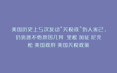 美国历史上5次发动“关税战”伤人害己，仍执迷不悟原因几何？|里根|加征|尼克松|美国政府|美国关税政策