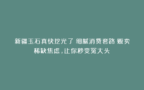 新疆玉石真快挖光了？细腻消费套路：贩卖稀缺焦虑，让你秒变冤大头！