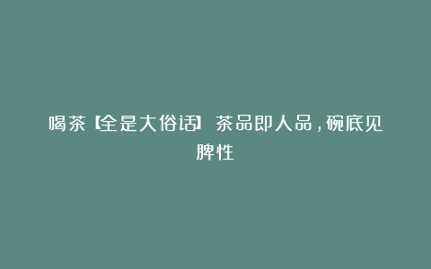 喝茶【全是大俗话】！茶品即人品，碗底见脾性！
