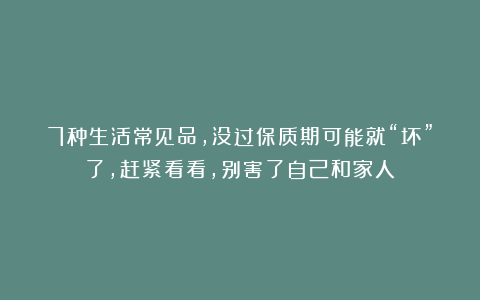 7种生活常见品，没过保质期可能就“坏”了，赶紧看看，别害了自己和家人！