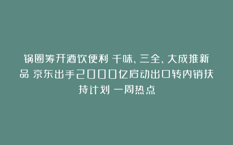 锅圈筹开酒饮便利；千味、三全、大成推新品；京东出手2000亿启动出口转内销扶持计划丨一周热点
