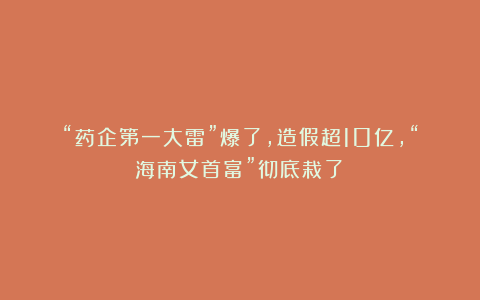“药企第一大雷”爆了，造假超10亿，“海南女首富”彻底栽了！