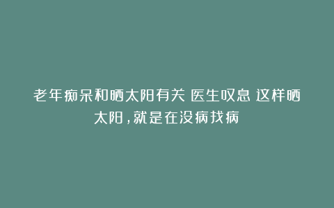 老年痴呆和晒太阳有关？医生叹息：这样晒太阳，就是在没病找病！