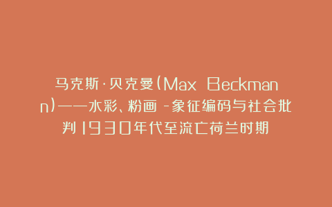 马克斯·贝克曼(Max Beckmann)——水彩、粉画Ⅱ-象征编码与社会批判（1930年代至流亡荷兰时期）