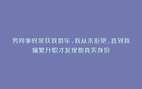 男同事时常找我借车,我从未拒绝,直到我频繁升职才发现他真实身份