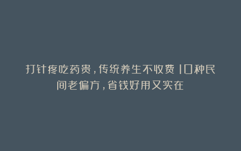 打针疼吃药贵，传统养生不收费！10种民间老偏方，省钱好用又实在！