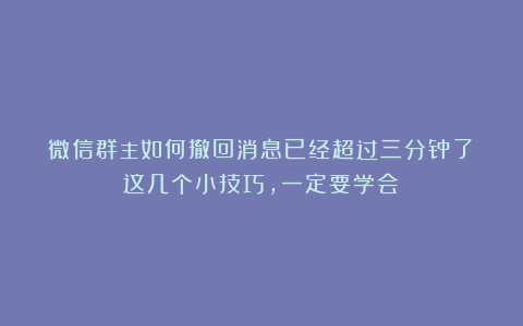 微信群主如何撤回消息已经超过三分钟了？这几个小技巧，一定要学会！