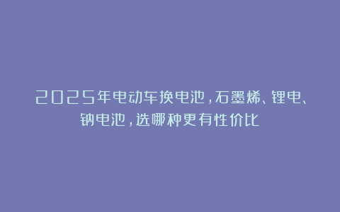 2025年电动车换电池，石墨烯、锂电、钠电池，选哪种更有性价比？