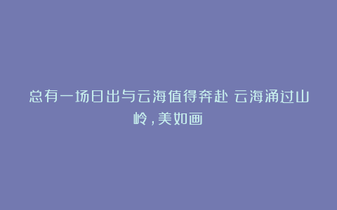 总有一场日出与云海值得奔赴！云海涌过山岭，美如画！