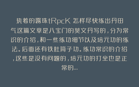 执着的露珠tRpcK：怎样尽快练出丹田气这篇文章是八宝门的莫文丹写的，分为常识的介绍，和一些练功细节以及培元功的练法。后面还有铁肚筒子功。练功常识的介绍，这些是没有问题的，培元功的打坐也是正常的…