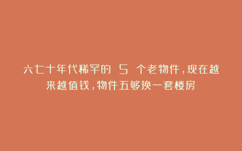 六七十年代稀罕的 5 个老物件，现在越来越值钱，物件五够换一套楼房！