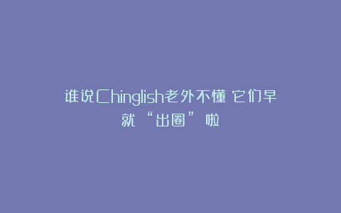 谁说Chinglish老外不懂？它们早就 “出圈” 啦！