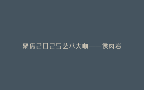 聚焦2025艺术大咖——侯凤岩