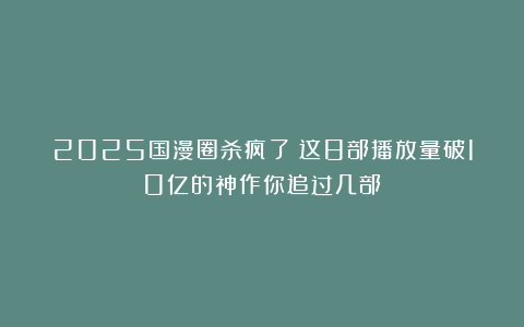 2025国漫圈杀疯了！这8部播放量破10亿的神作你追过几部？