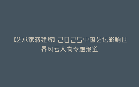 【艺术家蒋建辉】2025中国艺坛影响世界风云人物专题报道