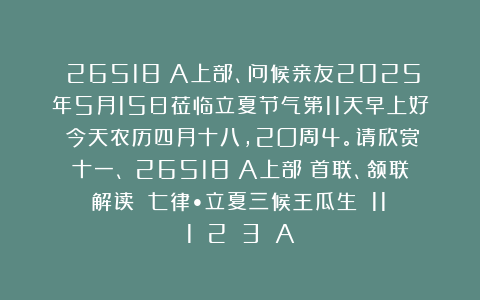 （26518）A上部、问候亲友2025年5月15日莅临立夏节气第11天早上好！今天农历四月十八，2O周4。请欣赏：十一、（26518）A上部（首联、颔联解读）《七律•立夏三候王瓜生》（11〈1〉〈2〉〈3〉）A