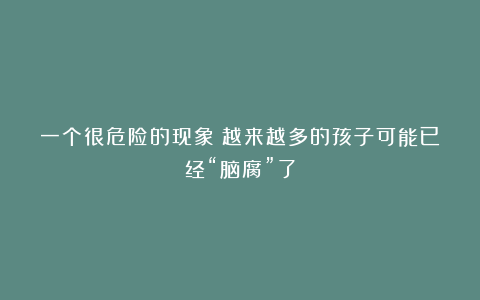 一个很危险的现象：越来越多的孩子可能已经“脑腐”了