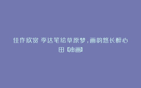 佳作欣赏丨李达笔绘草原梦，画韵悠长醉心田【油画】