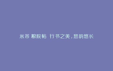 米芾《粮院帖》：行书之美，意韵悠长