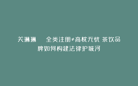 关琳琳 | 全类注册≠高枕无忧？茶饮品牌如何构建法律护城河​