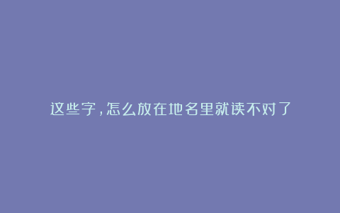 这些字，怎么放在地名里就读不对了
