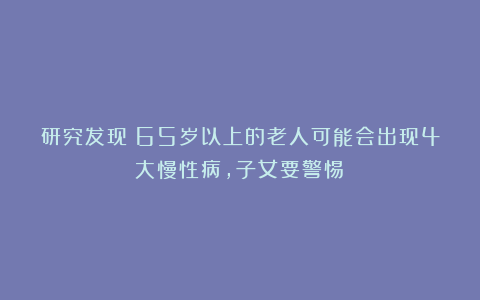 研究发现：65岁以上的老人可能会出现4大慢性病，子女要警惕！