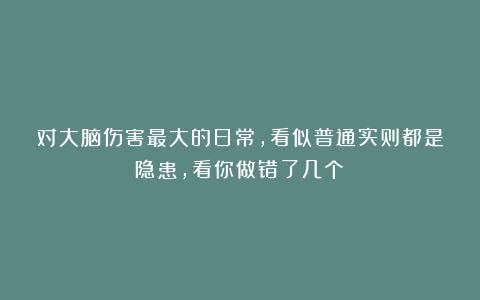 对大脑伤害最大的日常，看似普通实则都是隐患，看你做错了几个？