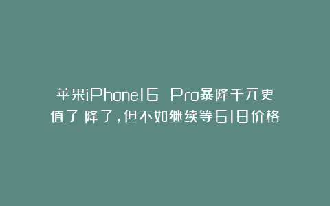 苹果iPhone16 Pro暴降千元更值了？降了，但不如继续等618价格