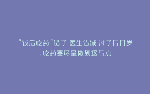 “饭后吃药”错了？医生告诫：过了60岁，吃药要尽量做到这5点
