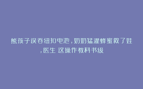 熊孩子误吞纽扣电池，奶奶猛灌蜂蜜救了娃，医生：这操作教科书级