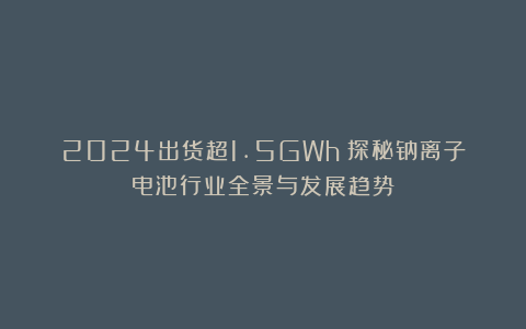 2024出货超1.5GWh！探秘钠离子电池行业全景与发展趋势