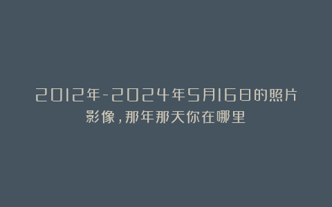 2012年-2024年5月16日的照片影像,那年那天你在哪里?