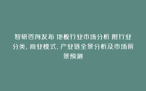 智研咨询发布：地板行业市场分析（附行业分类、商业模式、产业链全景分析及市场前景预测）