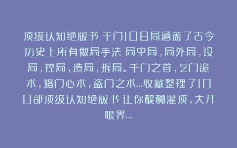 顶级认知绝版书：千门108局涵盖了古今历史上所有做局手法！局中局，局外局，设局，控局，造局，拆局。千门之首，乞门诡术，娼门心术，盗门之术…收藏整理了100部顶级认知绝版书！让你醍醐灌顶，大开眼界…