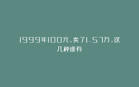 1999年100元,卖了1.57万,这几种谁有?