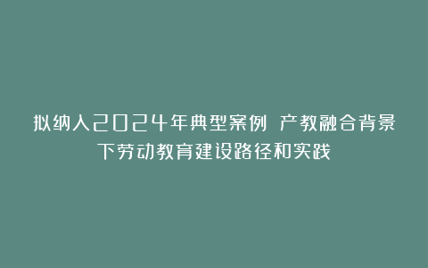 拟纳入2024年典型案例 产教融合背景下劳动教育建设路径和实践