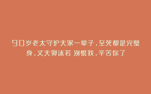 90岁老太守护夫家一辈子,至死都是完璧身,丈夫郭沫若:别恨我,辛苦你了