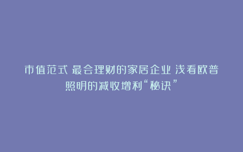 市值范式丨最会理财的家居企业?浅看欧普照明的减收增利“秘诀”!