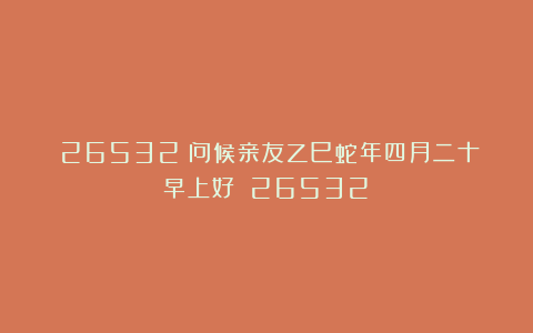 （26532）问候亲友乙巳蛇年四月二十早上好！（26532）