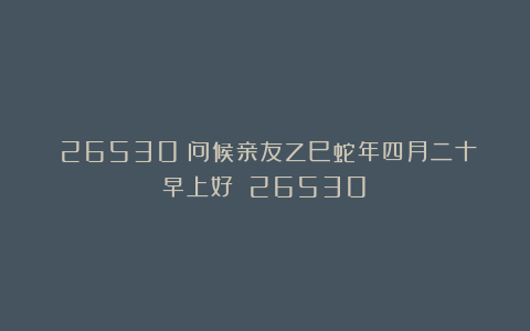 （26530）问候亲友乙巳蛇年四月二十早上好！（26530）