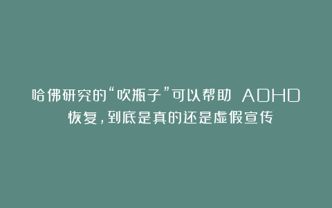 哈佛研究的“吹瓶子”可以帮助 ADHD 恢复，到底是真的还是虚假宣传？