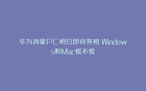 华为鸿蒙PC明日即将亮相！Windows和Mac慌不慌？