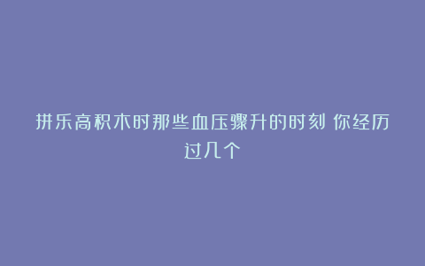 拼乐高积木时那些血压骤升的时刻！你经历过几个？
