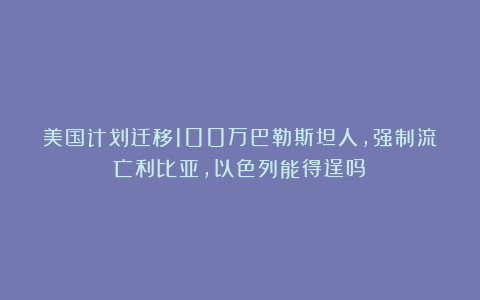 美国计划迁移100万巴勒斯坦人，强制流亡利比亚，以色列能得逞吗？