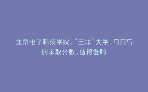 北京电子科技学院，“三非”大学，985的录取分数，值得选吗？