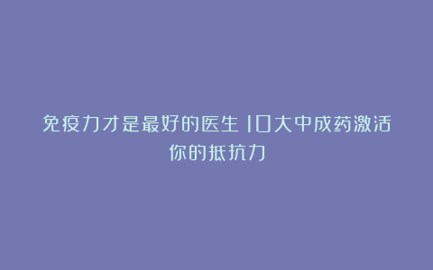 免疫力才是最好的医生！10大中成药激活你的抵抗力