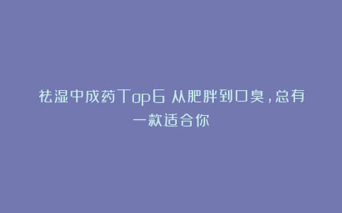 祛湿中成药Top6！从肥胖到口臭，总有一款适合你
