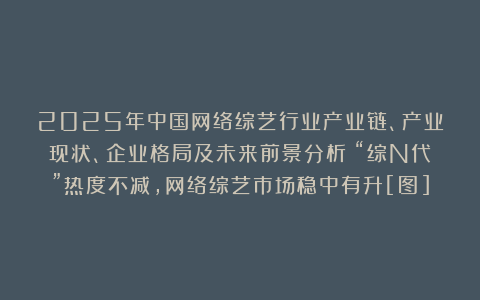 2025年中国网络综艺行业产业链、产业现状、企业格局及未来前景分析：“综N代”热度不减，网络综艺市场稳中有升[图]