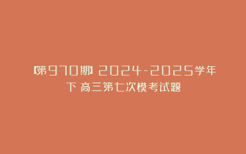 【第970期】2024-2025学年（下）高三第七次模考试题