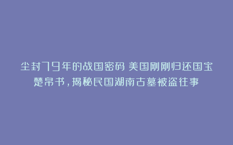 尘封79年的战国密码：美国刚刚归还国宝楚帛书，揭秘民国湖南古墓被盗往事！
